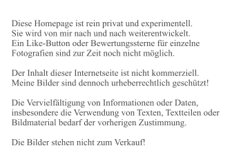 Diese Homepage ist rein privat und experimentell. Sie wird von mir nach und nach weiterentwickelt. Ein Like-Button oder Bewertungssterne für einzelne Fotografien sind zur Zeit noch nicht möglich.  Der Inhalt dieser Internetseite ist nicht kommerziell. Meine Bilder sind dennoch urheberrechtlich geschützt!   Die Vervielfältigung von Informationen oder Daten, insbesondere die Verwendung von Texten, Textteilen oder Bildmaterial bedarf der vorherigen Zustimmung.  Die Bilder stehen nicht zum Verkauf!